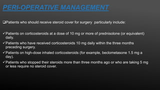 PERI-OPERATIVE MANAGEMENT
Patients who should receive steroid cover for surgery particularly include:
Patients on corticosteroids at a dose of 10 mg or more of prednisolone (or equivalent)
daily.
Patients who have received corticosteroids 10 mg daily within the three months
preceding surgery.
Patients on high-dose inhaled corticosteroids (for example, beclometasone 1.5 mg a
day).
Patients who stopped their steroids more than three months ago or who are taking 5 mg
or less require no steroid cover.
 