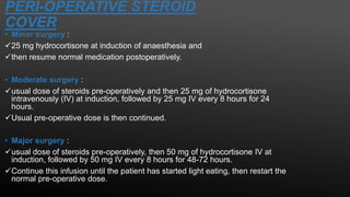 PERI-OPERATIVE STEROID
COVER
• Minor surgery :
25 mg hydrocortisone at induction of anaesthesia and
then resume normal medication postoperatively.
• Moderate surgery :
usual dose of steroids pre-operatively and then 25 mg of hydrocortisone
intravenously (IV) at induction, followed by 25 mg IV every 8 hours for 24
hours.
Usual pre-operative dose is then continued.
• Major surgery :
usual dose of steroids pre-operatively, then 50 mg of hydrocortisone IV at
induction, followed by 50 mg IV every 8 hours for 48-72 hours.
Continue this infusion until the patient has started light eating, then restart the
normal pre-operative dose.
 