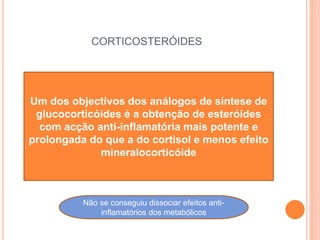 CORTICOSTERÓIDES
Um dos objectivos dos análogos de síntese de
glucocorticóides é a obtenção de esteróides
com acção anti-inflamatória mais potente e
prolongada do que a do cortisol e menos efeito
mineralocorticóide
Não se conseguiu dissociar efeitos anti-
inflamatórios dos metabólicos
 
