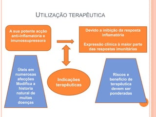 UTILIZAÇÃO TERAPÊUTICA
A sua potente acção
anti-inflamatória e
imunossupressora
Devido a inibição da resposta
inflamatória
Expressão clinica à maior parte
das respostas imunitárias
Indicações
terapêuticas
Riscos e
beneficio de
terapêutica
devem ser
ponderadas
Úteis em
numerosas
afecções
Modifica a
historia
natural de
muitas
doenças
 