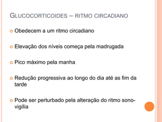 GLUCOCORTICOIDES – RITMO CIRCADIANO
 Obedecem a um ritmo circadiano
 Elevação dos níveis começa pela madrugada
 Pico máximo pela manha
 Redução progressiva ao longo do dia até as fim da
tarde
 Pode ser perturbado pela alteração do ritmo sono-
vigília
 