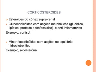CORTICOSTERÓIDES
 Esteróides do córtex supra-renal
 Glucocorticóides com acções metabólicas (glucídico,
lipídico, proteico e fosfocálcico) e anti-inflamatórias
Exemplo, cortisol
 Mineralocorticóides com acções no equilíbrio
hidroeletrolítico
Exemplo, aldosterona
 