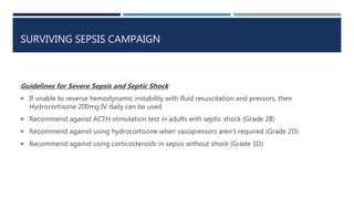 SURVIVING SEPSIS CAMPAIGN
Guidelines for Severe Sepsis and Septic Shock
 If unable to reverse hemodynamic instability with fluid resuscitation and pressors, then
Hydrocortisone 200mg IV daily can be used
 Recommend against ACTH stimulation test in adults with septic shock (Grade 2B)
 Recommend against using hydrocortisone when vasopressors aren’t required (Grade 2D)
 Recommend against using corticosteroids in sepsis without shock (Grade 1D)
 