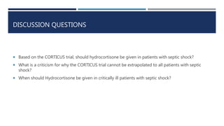 DISCUSSION QUESTIONS
 Based on the CORTICUS trial, should hydrocortisone be given in patients with septic shock?
 What is a criticism for why the CORTICUS trial cannot be extrapolated to all patients with septic
shock?
 When should Hydrocortisone be given in critically ill patients with septic shock?
 