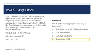 BOARD-LIKE QUESTION
72yo F, admitted to ICU for CAP complicated by
septic shock. Within past 24 hours, patient no
longer requires Levophed to maintain blood
pressure. He is currently receive 100cc/hr of IVNS.
Net fluid balance since admission is 10L. Currently,
he is receiving CTX, Azithromycin, and
Dexmedetomidine.
On PE, T 36.8, HR 78, BP 94/55.
Labs: K 4, Creatinine 2.2
ABG 7.31/51/87
ADAPTED FROM MKSAP 17
QUESTION
Which is the most appropriate next step in
treatment?
A. Give 500cc mL of 12.5% albumin q6hour
B. Start hemodialysis
C. Start hydrocortisone
D. Discontinue IVNS
 