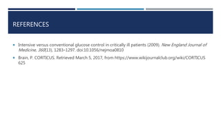 REFERENCES
 Intensive versus conventional glucose control in critically ill patients (2009). New England Journal of
Medicine, 360(13), 1283–1297. doi:10.1056/nejmoa0810
 Brain, P. CORTICUS. Retrieved March 5, 2017, from https://www.wikijournalclub.org/wiki/CORTICUS
625
 