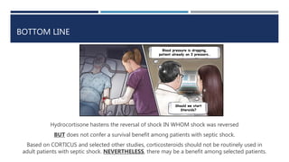 BOTTOM LINE
Hydrocortisone hastens the reversal of shock IN WHOM shock was reversed
BUT does not confer a survival benefit among patients with septic shock.
Based on CORTICUS and selected other studies, corticosteroids should not be routinely used in
adult patients with septic shock. NEVERTHELESS, there may be a benefit among selected patients.
Blood pressure is dropping,
patient already on 3 pressors…
Should we start
Steroids?
 