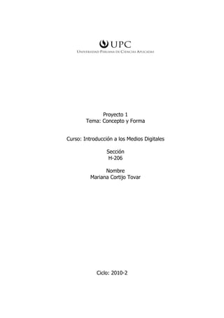 Proyecto 1
        Tema: Concepto y Forma


Curso: Introducción a los Medios Digitales

                 Sección
                  H-206

                Nombre
          Mariana Cortijo Tovar




            Ciclo: 2010-2
 