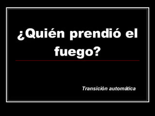 ¿Quién prendió el fuego? Transición automática 