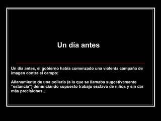 Un día antes Un día antes, el gobierno había comenzado una violenta campaña de imagen contra el campo:  Allanamiento de una pollería (a la que se llamaba sugestivamente “estancia”) denunciando supuesto trabajo esclavo de niños y sin dar más precisiones… 