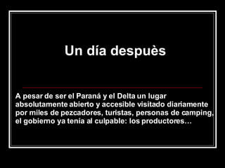 Un día despuès A pesar de ser el Paraná y el Delta un lugar absolutamente abierto y accesible visitado diariamente por miles de pezcadores, turistas, personas de camping, el gobierno ya tenía al culpable: los productores… 