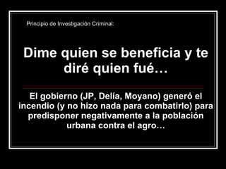Dime quien se beneficia y te diré quien fué… El gobierno (JP, Delía, Moyano) generó el incendio (y no hizo nada para combatirlo) para predisponer negativamente a la población urbana contra el agro… Principio de Investigación Criminal: 