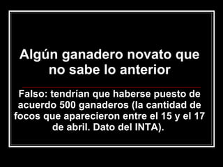 Algún ganadero novato que no sabe lo anterior Falso: tendrían que haberse puesto de acuerdo 500 ganaderos (la cantidad de focos que aparecieron entre el 15 y el 17 de abril. Dato del INTA).  