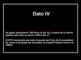 Dato IV De golpe aparecieron 150 focos el día 15 y a pesar de la alarma pùblica esta cifra se elevó a 550 el día 17.  El INTA reconoció que esto no puede ser fruto de la casualidad Es como si de golpe los incendios en Capital Federal crecen un 1000% 