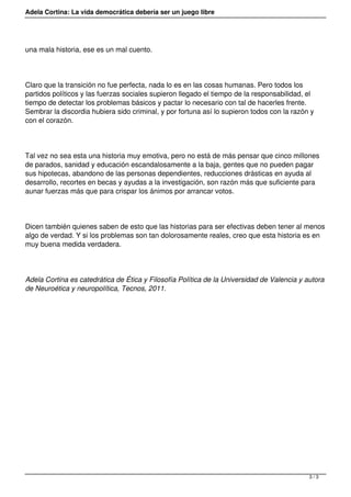 Adela Cortina: La vida democrática debería ser un juego libre
una mala historia, ese es un mal cuento.
Claro que la transición no fue perfecta, nada lo es en las cosas humanas. Pero todos los
partidos políticos y las fuerzas sociales supieron llegado el tiempo de la responsabilidad, el
tiempo de detectar los problemas básicos y pactar lo necesario con tal de hacerles frente.
Sembrar la discordia hubiera sido criminal, y por fortuna así lo supieron todos con la razón y
con el corazón.
Tal vez no sea esta una historia muy emotiva, pero no está de más pensar que cinco millones
de parados, sanidad y educación escandalosamente a la baja, gentes que no pueden pagar
sus hipotecas, abandono de las personas dependientes, reducciones drásticas en ayuda al
desarrollo, recortes en becas y ayudas a la investigación, son razón más que suficiente para
aunar fuerzas más que para crispar los ánimos por arrancar votos.
Dicen también quienes saben de esto que las historias para ser efectivas deben tener al menos
algo de verdad. Y si los problemas son tan dolorosamente reales, creo que esta historia es en
muy buena medida verdadera.
Adela Cortina es catedrática de Ética y Filosofía Política de la Universidad de Valencia y autora
de Neuroética y neuropolítica, Tecnos, 2011.
3 / 3
 