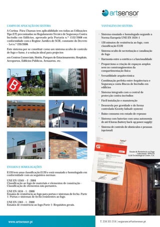 CAMPO DE APLICAÇÃO DO SISTEMA                                               VANTAGENS DO SISTEMA
A Cortina Pára Chamas tem aplicabilidade em todas as Utilizações
Tipo (UT) preconizadas no Regulamento Técnico de Segurança Contra       >   Sistema ensaiado e homologado segundo a
Incêndio em Edifícios, aprovado pela Portaria n.º 1532/2008 em              Norma Europeia UNE EN 1634-1
conformidade com o Regime Jurídico de SCIE, constante do Decreto        >   120 minutos de resistência ao fogo, com
- Lei n.º 220/2008.
                                                                            classificação E120
Este sistema por se constituir como um sistema oculto de controlo       >   Sistema oculto de sectorização e canalização
de fogo e fumo, é a solução ideal para projectos
                                                                            de fogo
em Centros Comerciais, Hotéis, Parques de Estacionamento, Hospitais,    >   Harmonia entre a estética e a funcionalidade
Aeroportos, Edifícios Públicos, Armazéns, etc.
                                                                        >   Proporciona a criação de espaços amplos
                                                                            sem os constrangimentos da
                                                                            compartimentação física
                                                                        >   Versatilidade arquitectónica
                                                                        >
                                                                            Combinação perfeita entre Arquitectura e
                                                                            Segurança conta Riscos de Incêndio em
                                                                            edifícios
                                                                        >   Sistema integrado com a central de
                                                                            protecção contra incêndios
                                                                        >   Fácil instalação e manutenção
                                                                        >   Desenrola por gravidade e de forma
                                                                            controlada (Gravity failsafe system)
                                                                        >   Baixo consumo em estado de repouso
                                                                        >   Sistema com baterias com uma autonomia
                                                                            de até 6 horas (battery back-up power supply)
                                                                        >   Sistema de controlo de obstáculos e pessoas
                                                                            (opcional)




                                                                                                    Ensaio de Resistência ao Fogo
                                                                                                            Laboratório: APPLUS
                                                                                                   LGAI Technological Centre, S.A.




ENSAIOS E HOMOLOGAÇÕES

E120 tem uma classificação E120 e está ensaiado e homologado em
conformidade com as seguintes normas:

UNE EN 13501 - 2 : 2004
Classificação ao fogo de materiais e elementos de construção -
Classificação de elementos não portantes.

UNE EN 1634 - 1 : 2000
Ensaios de resistência ao fogo para portas e sistemas de fecho. Parte
1: Portas e sistemas de fecho resistentes ao fogo.

UNE EN 1363 - 1 : 2000
Ensaios de resistência ao fogo:Parte 1: Requisitos gerais.




 www.artsensor.pt                                                       T. 234 321 214 | seguranca@artsensor.pt
 