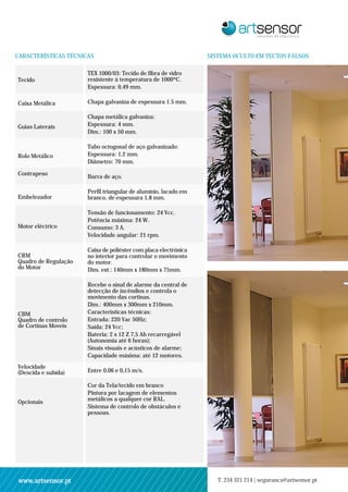 CARACTERÍSTICAS TÉCNICAS                                         SISTEMA OCULTO EM TECTOS FALSOS

                      TEX 1000/03: Tecido de fibra de vidro
Tecido                resistente à temperatura de 1000ºC.
                      Espessura: 0,49 mm.

Caixa Metálica        Chapa galvaniza de espessura 1.5 mm.

                      Chapa metálica galvaniza:
Guias Laterais        Espessura: 4 mm.
                      Dim.: 100 x 50 mm.

                      Tubo octogonal de aço galvanizado:
Rolo Metálico         Espessura: 1,2 mm.
                      Diâmetro: 70 mm.

Contrapeso
                      Barra de aço.

                      Perfil triangular de alumínio, lacado em
Embelezador           branco, de espessura 1,8 mm.

                      Tensão de funcionamento: 24 Vcc.
                      Potência máxima: 24 W.
Motor eléctrico       Consumo: 3 A.
                      Velocidade angular: 21 rpm.

                      Caixa de poliéster com placa electrónica
CRM                   no interior para controlar o movimento
Quadro de Regulação   do motor.
do Motor              Dim. ext.: 140mm x 180mm x 75mm.

                      Recebe o sinal de alarme da central de
                      detecção de incêndios e controla o
                      movimento das cortinas.
                      Dim.: 400mm x 300mm x 210mm.
CBM                   Características técnicas:
Quadro de controlo    Entrada: 220 Vac 50Hz;
de Cortinas Moveis    Saída: 24 Vcc;
                      Bateria: 2 x 12 Z 7,5 Ah recarregável
                      (Autonomia até 6 horas);
                      Sinais visuais e acústicos de alarme;
                      Capacidade máxima: até 12 motores.
Velocidade
(Descida e subida)    Entre 0,06 e 0,15 m/s.

                      Cor da Tela/tecido em branco
                      Pintura por lacagem de elementos
Opcionais             metálicos a qualquer cor RAL.
                      Sistema de controlo de obstáculos e
                      pessoas.




www.artsensor.pt                                                    T. 234 321 214 | seguranca@artsensor.pt
 