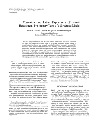 BASIC AND APPLIED SOCIAL PSYCHOLOGY,  24 (4), 295-311  RTINA, FITZGERALD, DRASGOW  Copyright © 2002, Lawrence Erlbaum Associates, Inc.  Contextualizing Latina Experiences of Sexual Harassment: Preliminary Tests of a Structural Model  Lilia M. Cortina, Louise F. Fitzgerald, and Fritz Drasgow  Department of Psychology  University of Illinois at Urbana-Champaign  This study integrates findings from the Latin cultural literature and past sexual harassment re- search into a culturally relevant model of the sexual harassment process, framed by cognitive theories of stress and appraisal. Specifically, within a community sample of 184 harassed Latinas, we assessed both universal and culturally salient factors related to targets, perpetrators, harassing behaviors, and organizational contexts. Path analyses then suggested relations be- tween these factors and Latinas’phenomenological experiences of sexual harassment. Further, the more experientially severe the sexual harassment, the more that Latinas reported job dissat- isfaction, organizational withdrawal, psychosomatic symptoms, and life dissatisfaction. In sum, this project contextualized the sexual harassment process by identifying sociocultural de- terminants of its impact on Latina working women.  Before one can begin to understand and address the phenom-  tion as well as increasing Latina participation in the Ameri-  enon  of  violence  against  women—in  all  its  various  can workforce heighten the need for broader knowledge on  forms—one must understand the context in which that phe-  work-related experiences of this group. According to the  nomenon is allowed to occur. (APA Taskforce on Male Vio-  most recent census, the national Hispanic population in-  lence Against Women, 1994, p. 3)  creased by over 50% between 1990 and 2000 (Bureau of the  Census, 2001). Over half of the women within the U.S. His-  Violence against women takes many forms and originates in  panic population work outside the home (Chapa & Valencia,  socioculturalconstructionsofgenderandpower.Althoughin-  1993), and these rates continue to increase  (Herrera &  dividuals perpetrate and endure this abuse, theory holds that  DelCampo, 1995; Rojas & Metoyer, 1995). Still, we know al-  culturalforcesplayaprominentroleinitssupportandperpetu-  most nothing about their workplace experiences with the  ation(e.g.,APATaskforceonMaleViolenceAgainstWomen,  widespread problem of sexual harassment.  1994; Burt, 1980; Marin & Gomez, 1995). Research has rec- ognizedsexualharassmentasthemostwidespreadformofvi- olenceagainstwomen(Fitzgerald&Ormerod,1993;Fitzger-  BACKGROUND AND SIGNIFICANCE  ald & Shullman, 1993; Gutek, 1985; U.S. Merit Systems  Protection Board, 1981, 1987), but little empirical evidence  Barely 15 years ago, the law expanded its narrow “quid pro  speaks to the intersection of sexual harassment and culture.  quo” definition of sexual harassment to include the more  This study addresses this dearth in the literature by exam-  prevalent “hostile environment” situations ( Meritor v. Vin-  ining sexual harassment in a specific context: Latino Ameri-  son,  1986). As a result of this shift, new questions arose in  can culture. The rapid growth rate of the U.S. Latin 1  popula-  sexual harassment jurisprudence, including the determina-  tion of whether a situation is minor and trivial, or rather,  se-  Requests for reprints should be sent to Lilia M. Cortina, University of  vere  enough to constitute a “hostile environment.” In at-  Michigan, Department of Psychology, 525 East University, Ann Arbor,  tempting to address this issue, the Supreme Court held that a  MI 48109-1109. E-mail: lilia@umich.edu  victim’s perspective is highly relevant, requiring consider-  1 Consistent with current usage among study participants, we employed  ation of not only objective but also subjective criteria when  the term  Latin  to refer to individuals (both women and men) and the larger  assessing severity ( Harris v. Forklift Systems, Inc. , 1993).  culture with Latin American roots.  Latina  is used when referring specifically  to women within the cultural group. This article only used  Hispanic  when  Partly as a result of these legal issues, psychological re-  citing past research, particularly Census data, that utilized the term to iden-  search on sexual harassment severity began considering the  tify participants.  role of  subjective appraisal . Cognitive theories of stress, ap-  