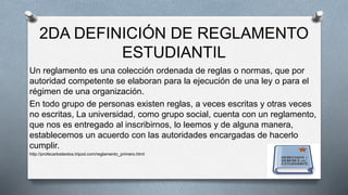 2DA DEFINICIÓN DE REGLAMENTO 
ESTUDIANTIL 
Un reglamento es una colección ordenada de reglas o normas, que por 
autoridad competente se elaboran para la ejecución de una ley o para el 
régimen de una organización. 
En todo grupo de personas existen reglas, a veces escritas y otras veces 
no escritas, La universidad, como grupo social, cuenta con un reglamento, 
que nos es entregado al inscribirnos, lo leemos y de alguna manera, 
establecemos un acuerdo con las autoridades encargadas de hacerlo 
cumplir. 
http://profecarlostextos.tripod.com/reglamento_primero.html 
 