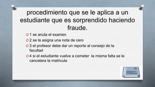 procedimiento que se le aplica a un 
estudiante que es sorprendido haciendo 
fraude. 
O 1 se anula el examen 
O 2 se la asigna una nota de cero 
O 3 el profesor debe dar un reporte al consejo de la 
facultad 
O 4 si el estudiante vuelve a cometer la misma falta se le 
cancelara la matricula 
 