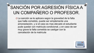 SANCIÓN POR AGRESIÓN FÍSICA A 
UN COMPAÑERO O PROFESOR. 
O La sanción se le aplicara según la gravedad de la falta 
que halla cometido, puede ser simplemente una 
amonestación, y si el caso es mas elevado el estudiante 
pude quedar con matricula condicional, y en caso de ser 
muy grave la falta cometida se castigar con la 
cancelación de la matricula 
 