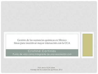 Gestión de las sustancias químicas en México
 Ideas para incentivar mayor interacción con la CCA


              Cristina Cortinas
Punto de vista como integrante de una asociación civil




                        Foro de la CCA sobre
                manejo de las sustancias químicas, 2012
 