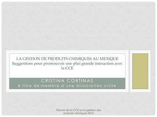 LA GESTION DE PRODUITS CHIMIQUES AU MEXIQUE
Suggestions pour promouvoir une plus grande interaction avec
                         la CCE


               CRISTINA CORTINAS
   à titre de membre d’une association civile




                       Tribune de la CCE sur la gestion des
                             produits chimiques 2012
 
