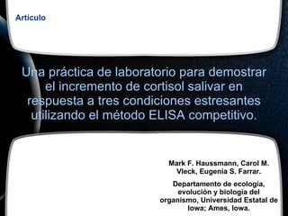 Una práctica de laboratorio para demostrar el incremento de cortisol salivar en respuesta a tres condiciones estresantes utilizando el método ELISA competitivo. Artículo Mark F. Haussmann, Carol M. Vleck, Eugenia S. Farrar. Departamento de ecología, evolución y biología del organismo, Universidad Estatal de Iowa; Ames, Iowa. 