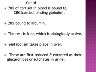 Contd-------
 70% of cortisol in blood is bound to
CBG(cortisol binding globulin).
 20% bound to albumin.
 The rest is free, which is biologically active.
 Metabolism takes place in liver.
 These are first reduced & excreted as their
glucuronides or sulphates in urine.
 