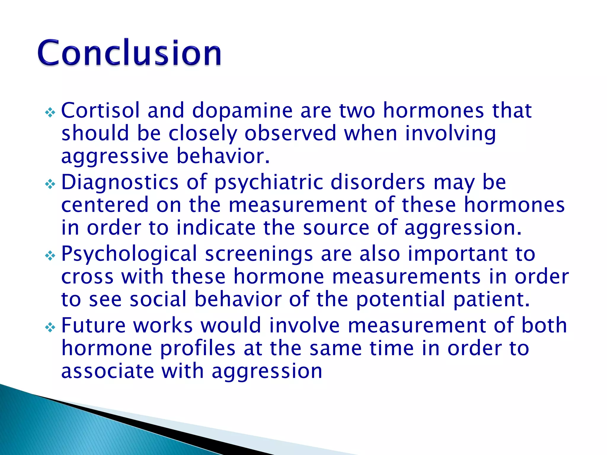  Cortisol and dopamine are two hormones that
  should be closely observed when involving
  aggressive behavior.
 Diagnostics of psychiatric disorders may be
  centered on the measurement of these hormones
  in order to indicate the source of aggression.
 Psychological screenings are also important to
  cross with these hormone measurements in order
  to see social behavior of the potential patient.
 Future works would involve measurement of both
  hormone profiles at the same time in order to
  associate with aggression
 