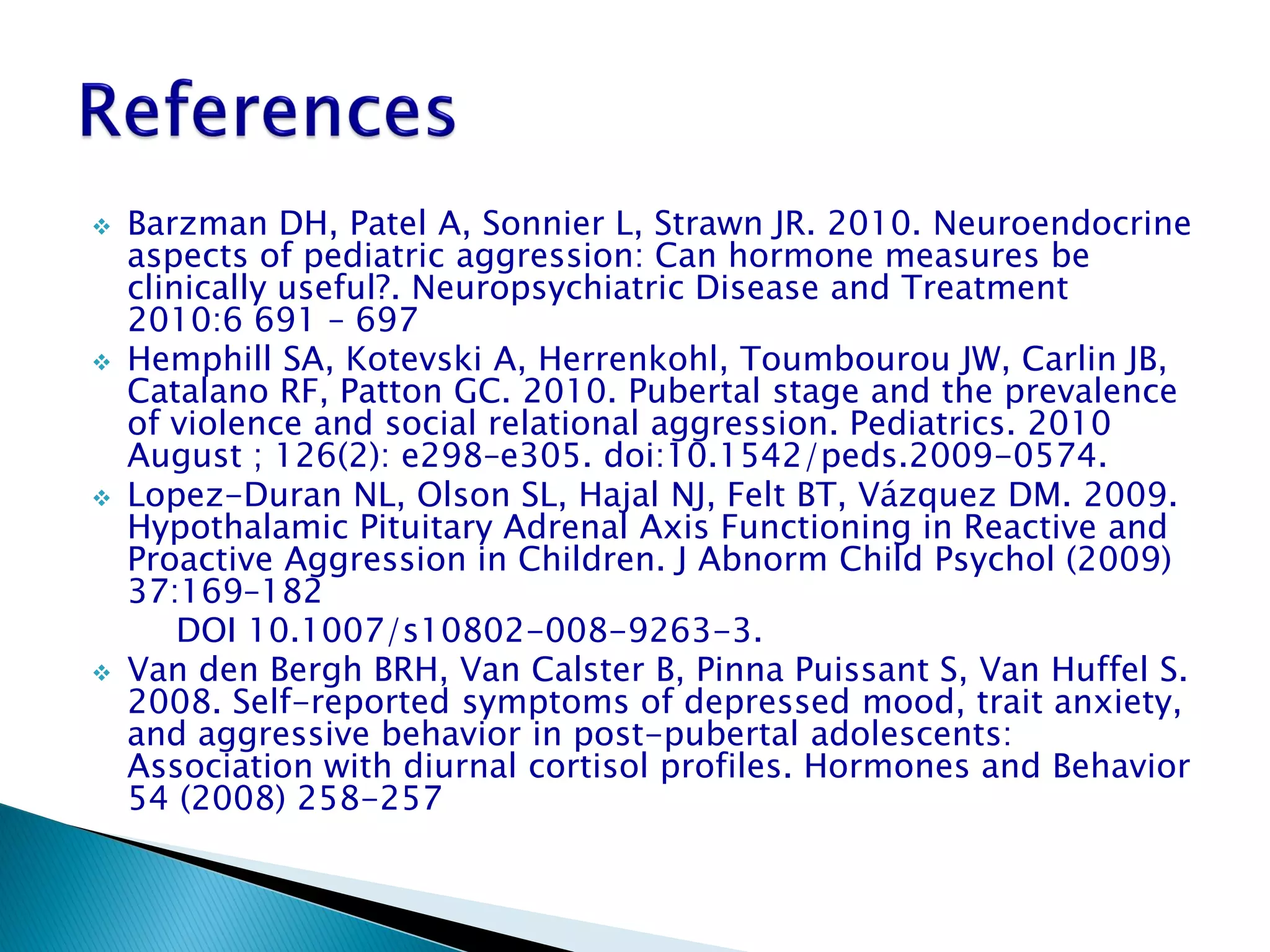    Barzman DH, Patel A, Sonnier L, Strawn JR. 2010. Neuroendocrine
    aspects of pediatric aggression: Can hormone measures be
    clinically useful?. Neuropsychiatric Disease and Treatment
    2010:6 691 – 697
   Hemphill SA, Kotevski A, Herrenkohl, Toumbourou JW, Carlin JB,
    Catalano RF, Patton GC. 2010. Pubertal stage and the prevalence
    of violence and social relational aggression. Pediatrics. 2010
    August ; 126(2): e298–e305. doi:10.1542/peds.2009-0574.
   Lopez-Duran NL, Olson SL, Hajal NJ, Felt BT, Vázquez DM. 2009.
    Hypothalamic Pituitary Adrenal Axis Functioning in Reactive and
    Proactive Aggression in Children. J Abnorm Child Psychol (2009)
    37:169–182
        DOI 10.1007/s10802-008-9263-3.
   Van den Bergh BRH, Van Calster B, Pinna Puissant S, Van Huffel S.
    2008. Self-reported symptoms of depressed mood, trait anxiety,
    and aggressive behavior in post-pubertal adolescents:
    Association with diurnal cortisol profiles. Hormones and Behavior
    54 (2008) 258-257
 