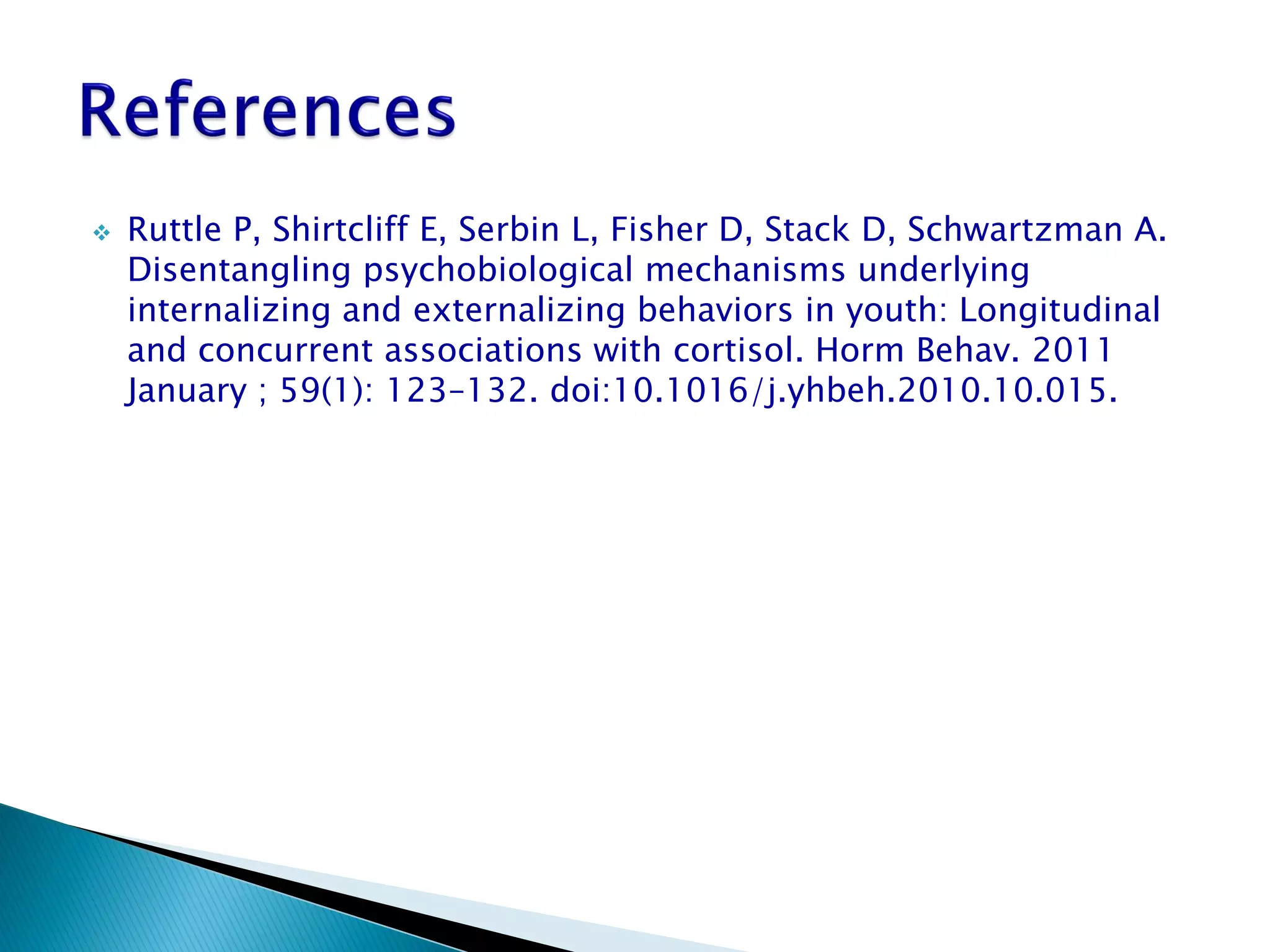    Ruttle P, Shirtcliff E, Serbin L, Fisher D, Stack D, Schwartzman A.
    Disentangling psychobiological mechanisms underlying
    internalizing and externalizing behaviors in youth: Longitudinal
    and concurrent associations with cortisol. Horm Behav. 2011
    January ; 59(1): 123–132. doi:10.1016/j.yhbeh.2010.10.015.
 