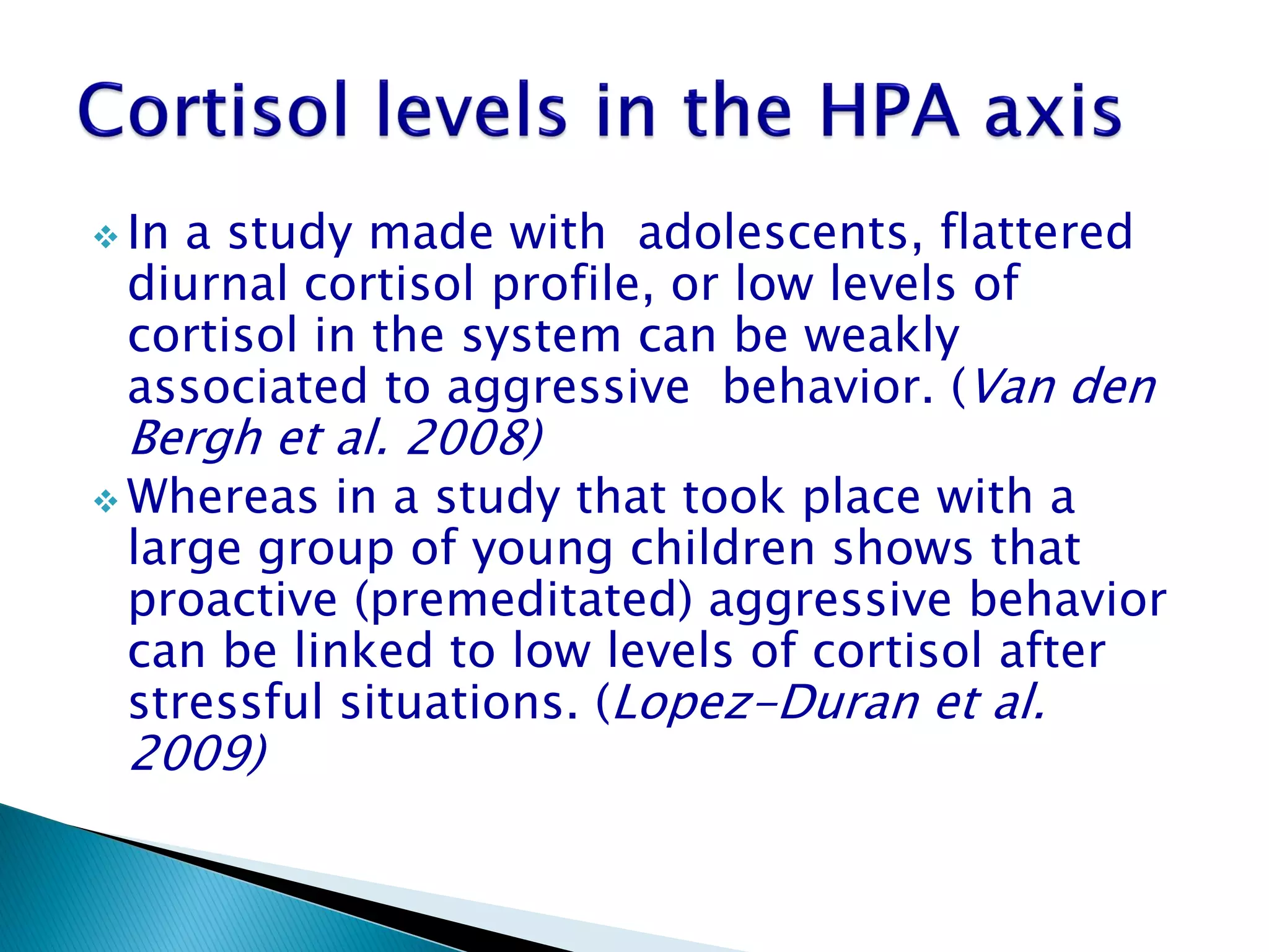  In
   a study made with adolescents, flattered
 diurnal cortisol profile, or low levels of
 cortisol in the system can be weakly
 associated to aggressive behavior. (Van den
 Bergh et al. 2008)
 Whereas  in a study that took place with a
 large group of young children shows that
 proactive (premeditated) aggressive behavior
 can be linked to low levels of cortisol after
 stressful situations. (Lopez-Duran et al.
 2009)
 