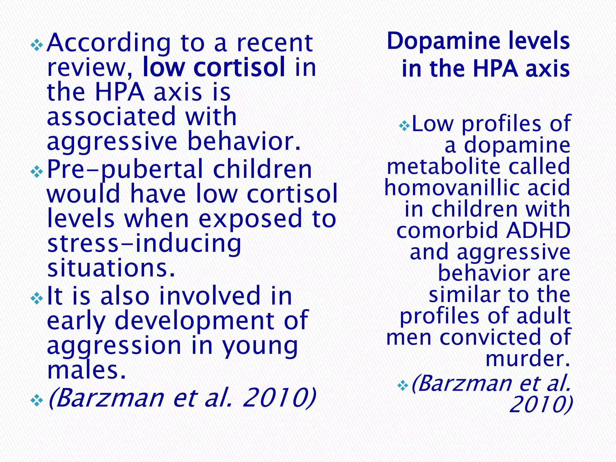  According    to a recent   Dopamine levels
  review, low cortisol in     in the HPA axis
  the HPA axis is
  associated with             Low    profiles of
  aggressive behavior.              a dopamine
 Pre-pubertal children      metabolite called
  would have low cortisol    homovanillic acid
  levels when exposed to       in children with
                              comorbid ADHD
  stress-inducing               and aggressive
  situations.                      behavior are
 It is also involved in          similar to the
  early development of        profiles of adult
  aggression in young        men convicted of
                                        murder.
  males.                      (Barzman    et al.
 (Barzman   et al. 2010)                 2010)
 