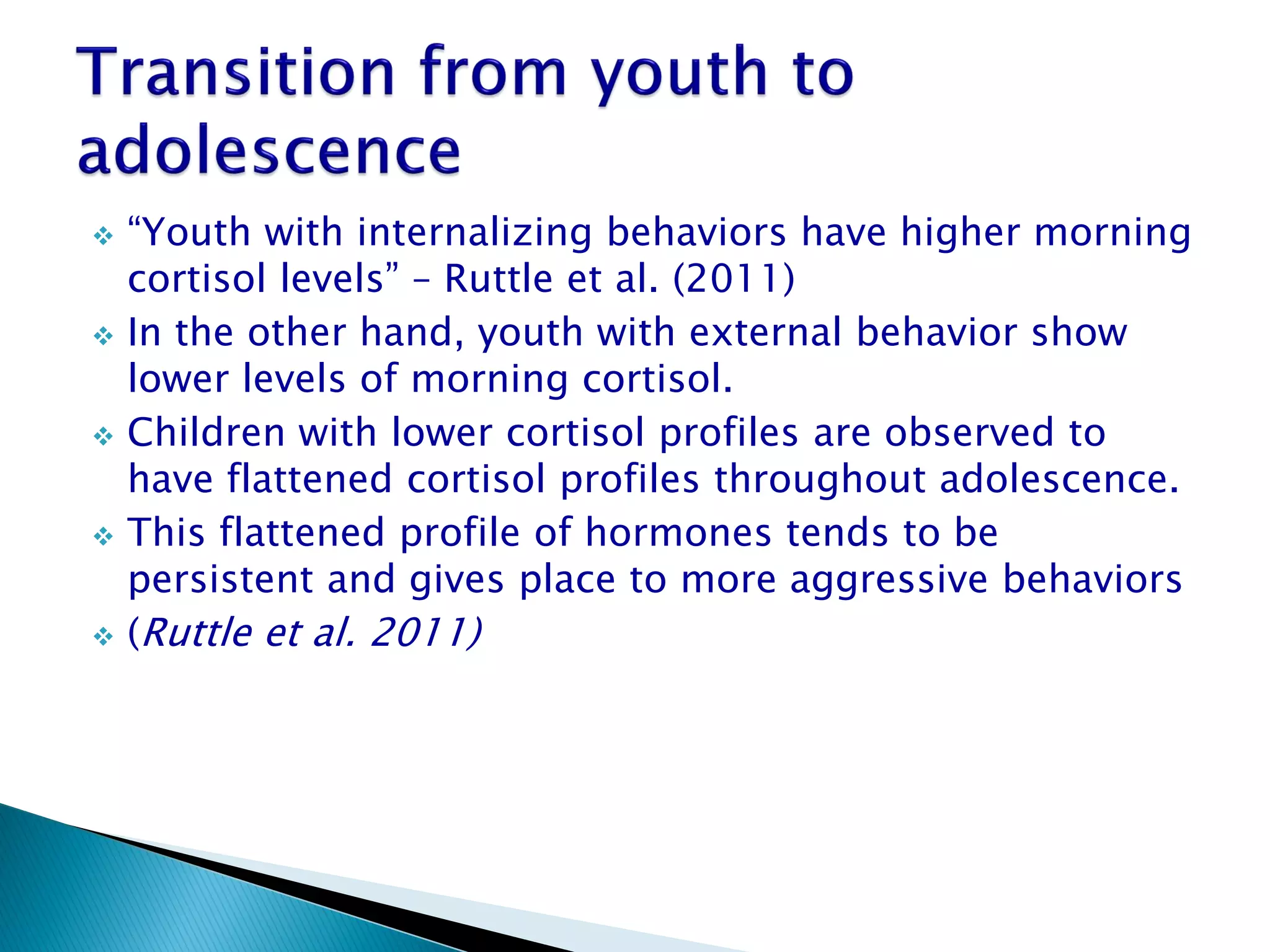    “Youth with internalizing behaviors have higher morning
    cortisol levels” – Ruttle et al. (2011)
   In the other hand, youth with external behavior show
    lower levels of morning cortisol.
   Children with lower cortisol profiles are observed to
    have flattened cortisol profiles throughout adolescence.
   This flattened profile of hormones tends to be
    persistent and gives place to more aggressive behaviors
   (Ruttle et al. 2011)
 