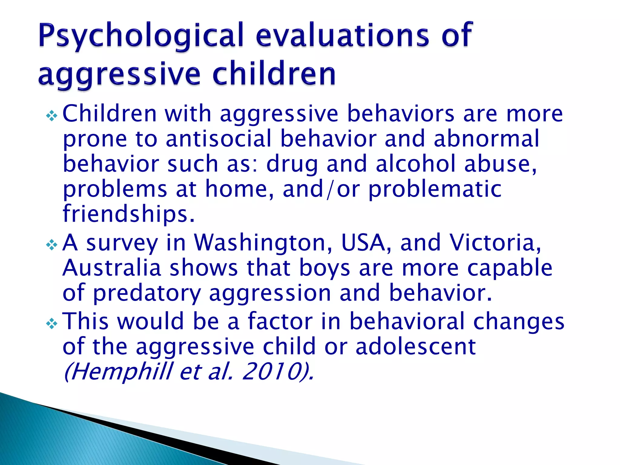  Children with aggressive behaviors are more
  prone to antisocial behavior and abnormal
  behavior such as: drug and alcohol abuse,
  problems at home, and/or problematic
  friendships.
 A survey in Washington, USA, and Victoria,
  Australia shows that boys are more capable
  of predatory aggression and behavior.
 This would be a factor in behavioral changes
  of the aggressive child or adolescent
 (Hemphill et al. 2010).
 