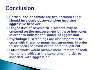  Cortisol and dopamine are two hormones that
  should be closely observed when involving
  aggressive behavior.
 Diagnostics of psychiatric disorders may be
  centered on the measurement of these hormones
  in order to indicate the source of aggression.
 Psychological screenings are also important to
  cross with these hormone measurements in order
  to see social behavior of the potential patient.
 Future works would involve measurement of both
  hormone profiles at the same time in order to
  associate with aggression
 