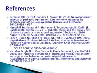    Barzman DH, Patel A, Sonnier L, Strawn JR. 2010. Neuroendocrine
    aspects of pediatric aggression: Can hormone measures be
    clinically useful?. Neuropsychiatric Disease and Treatment
    2010:6 691 – 697
   Hemphill SA, Kotevski A, Herrenkohl, Toumbourou JW, Carlin JB,
    Catalano RF, Patton GC. 2010. Pubertal stage and the prevalence
    of violence and social relational aggression. Pediatrics. 2010
    August ; 126(2): e298–e305. doi:10.1542/peds.2009-0574.
   Lopez-Duran NL, Olson SL, Hajal NJ, Felt BT, Vázquez DM. 2009.
    Hypothalamic Pituitary Adrenal Axis Functioning in Reactive and
    Proactive Aggression in Children. J Abnorm Child Psychol (2009)
    37:169–182
        DOI 10.1007/s10802-008-9263-3.
   Van den Bergh BRH, Van Calster B, Pinna Puissant S, Van Huffel S.
    2008. Self-reported symptoms of depressed mood, trait anxiety,
    and aggressive behavior in post-pubertal adolescents:
    Association with diurnal cortisol profiles. Hormones and Behavior
    54 (2008) 258-257
 