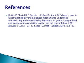    Ruttle P, Shirtcliff E, Serbin L, Fisher D, Stack D, Schwartzman A.
    Disentangling psychobiological mechanisms underlying
    internalizing and externalizing behaviors in youth: Longitudinal
    and concurrent associations with cortisol. Horm Behav. 2011
    January ; 59(1): 123–132. doi:10.1016/j.yhbeh.2010.10.015.
 