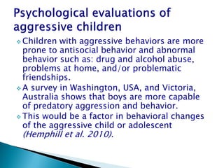  Children with aggressive behaviors are more
  prone to antisocial behavior and abnormal
  behavior such as: drug and alcohol abuse,
  problems at home, and/or problematic
  friendships.
 A survey in Washington, USA, and Victoria,
  Australia shows that boys are more capable
  of predatory aggression and behavior.
 This would be a factor in behavioral changes
  of the aggressive child or adolescent
 (Hemphill et al. 2010).
 