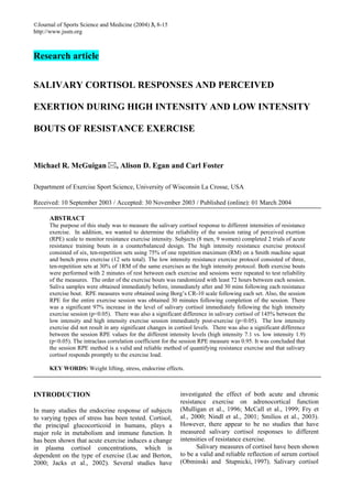 ©Journal of Sports Science and Medicine (2004) 3, 8-15
http://www.jssm.org



Research article


SALIVARY CORTISOL RESPONSES AND PERCEIVED

EXERTION DURING HIGH INTENSITY AND LOW INTENSITY

BOUTS OF RESISTANCE EXERCISE


Michael R. McGuigan               , Alison D. Egan and Carl Foster

Department of Exercise Sport Science, University of Wisconsin La Crosse, USA

Received: 10 September 2003 / Accepted: 30 November 2003 / Published (online): 01 March 2004

      ABSTRACT
      The purpose of this study was to measure the salivary cortisol response to different intensities of resistance
      exercise. In addition, we wanted to determine the reliability of the session rating of perceived exertion
      (RPE) scale to monitor resistance exercise intensity. Subjects (8 men, 9 women) completed 2 trials of acute
      resistance training bouts in a counterbalanced design. The high intensity resistance exercise protocol
      consisted of six, ten-repetition sets using 75% of one repetition maximum (RM) on a Smith machine squat
      and bench press exercise (12 sets total). The low intensity resistance exercise protocol consisted of three,
      ten-repetition sets at 30% of 1RM of the same exercises as the high intensity protocol. Both exercise bouts
      were performed with 2 minutes of rest between each exercise and sessions were repeated to test reliability
      of the measures. The order of the exercise bouts was randomized with least 72 hours between each session.
      Saliva samples were obtained immediately before, immediately after and 30 mins following each resistance
      exercise bout. RPE measures were obtained using Borg’s CR-10 scale following each set. Also, the session
      RPE for the entire exercise session was obtained 30 minutes following completion of the session. There
      was a significant 97% increase in the level of salivary cortisol immediately following the high intensity
      exercise session (p<0.05). There was also a significant difference in salivary cortisol of 145% between the
      low intensity and high intensity exercise session immediately post-exercise (p<0.05). The low intensity
      exercise did not result in any significant changes in cortisol levels. There was also a significant difference
      between the session RPE values for the different intensity levels (high intensity 7.1 vs. low intensity 1.9)
      (p<0.05). The intraclass correlation coefficient for the session RPE measure was 0.95. It was concluded that
      the session RPE method is a valid and reliable method of quantifying resistance exercise and that salivary
      cortisol responds promptly to the exercise load.

      KEY WORDS: Weight lifting, stress, endocrine effects.



INTRODUCTION                                                  investigated the effect of both acute and chronic
                                                              resistance exercise on adrenocortical function
In many studies the endocrine response of subjects            (Mulligan et al., 1996; McCall et al., 1999; Fry et
to varying types of stress has been tested. Cortisol,         al., 2000; Nindl et al., 2001; Smilios et al., 2003).
the principal glucocorticoid in humans, plays a               However, there appear to be no studies that have
major role in metabolism and immune function. It              measured salivary cortisol responses to different
has been shown that acute exercise induces a change           intensities of resistance exercise.
in plasma cortisol concentrations, which is                          Salivary measures of cortisol have been shown
dependent on the type of exercise (Lac and Berton,            to be a valid and reliable reflection of serum cortisol
2000; Jacks et al., 2002). Several studies have               (Obminski and Stupnicki, 1997). Salivary cortisol
 