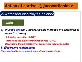 Action of cortisol (glucocorticoids):
2- water and electrolytes balance :
a) Diuretic action: Glucocorticoids increase the excretion of
water in urine by :
- Inhibiting secretion of ADH.
- Increasing the glomerular filtration rate (GFR).
- Decreasing the permeability of distal renal tubules to water.
b) Electrolyte metabolism:
Glucocorticoids have a weak mineralocorticoid activity.
In water :
 