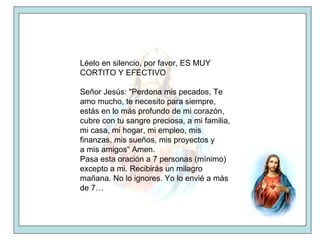 Léelo en silencio, por favor, ES MUY CORTITO Y EFECTIVO Señor Jesús: "Perdona mis pecados, Te amo mucho, te necesito para siempre, estás en lo más profundo de mi corazón, cubre con tu sangre preciosa, a mi familia, mi casa, mi hogar, mi empleo, mis finanzas, mis sueños, mis proyectos y a mis amigos“ Amen. Pasa esta oración a 7 personas (mínimo) excepto a mi. Recibirás un milagro mañana. No lo ignores. Yo lo envié a más de 7…