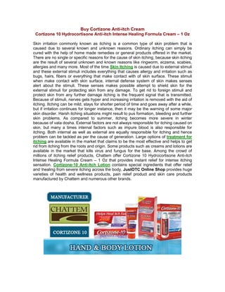 Buy Cortizone Anti-itch Cream
 Cortizone 10 Hydrocortisone Anti-itch Intense Healing Formula Cream – 1 Oz

Skin irritation commonly known as itching is a common type of skin problem that is
caused due to several known and unknown reasons. Ordinary itching can simply be
cured with the help of home made remedies or general products offered in the market.
There are no single or specific reasons for the cause of skin itching, because skin itching
are the result of several unknown and known reasons like ringworm, eczema, scabies,
allergies and many more. Most of the time Skin Itching is caused due to external stimuli
and these external stimuli includes everything that causes allergy and irritation such as
bugs, hairs, fibers or everything that make contact with of skin surface. These stimuli
when make contact with skin surface, internal defense system of skin makes senses
alert about the stimuli. These senses makes possible attempt to shield skin for the
external stimuli for protecting skin from any damage. To get rid to foreign stimuli and
protect skin from any further damage itching is the frequent signal that is transmitted.
Because of stimuli, nerves gets hyper and increasing irritation is removed with the aid of
itching. Itching can be mild, stays for shorter period of time and goes away after a while,
but if irritation continues for longer instance, then it may be the warning of some major
skin disorder. Harsh itching situations might result to pus formation, bleeding and further
skin problems. As compared to summer, itching becomes more severe in winter
because of vata dosha. External factors are not always responsible for itching caused on
skin, but many a times internal factors such as impure blood is also responsible for
itching. Both internal as well as external are equally responsible for itching and hence
problem can be tackled as per the cause of generation. Large options of treatment for
itching are available in the market that claims to be the most effective and helps to get
rid from itching from the roots and origin. Some products such as creams and lotions are
available in the market that kills virus and fungus for the base. Among the crowd of
millions of itching relief products, Chattem offer Cortizone 10 Hydrocortisone Anti-itch
Intense Healing Formula Cream – 1 Oz that provides instant relief for intense itching
sensation. Cortizone-10 Anti-Itch Lotion contains special ingredients that offer relief
and healing from severe itching across the body. JustOTC Online Shop provides huge
varieties of health and wellness products, pain relief product and skin care products
manufactured by Chattem and numerous other brands.
 