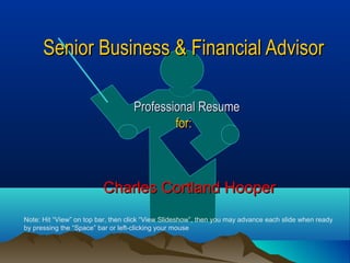 Senior Business & Financial AdvisorSenior Business & Financial Advisor
Professional ResumeProfessional Resume
for:for:
Charles Cortland HooperCharles Cortland Hooper
Note: Hit “View” on top bar, then click “View Slideshow”, then you may advance each slide when ready
by pressing the “Space” bar or left-clicking your mouse
 