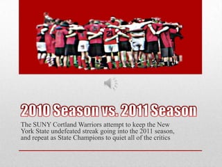 2010 Season vs. 2011 SeasonThe SUNY Cortland Warriors attempt to keep the New York State undefeated streak going into the 2011 season, and repeat as State Champions to quiet all of the critics