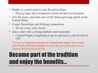 Become part of the tradition and enjoy the benefits…Rugby is a great sport to stay fit and in shapePlaying rugby takes tremendous mental and physical disciplineJoin the hype, and learn one of the fastest growing sports in the United StatesCreate friendships and lifelong connectionsWe are a team, and a familyJoin a club with a strong tradition and reputationCortland Rugby is beginning to get recognized as a top Division II club** If you are interested in joining the Cortland State Rugby Club, E-mail Alex Garrett or ThannerHestdalen at Alexander.Garrett@cortland.edu or Thanner.Hestdalen@cortland.edu