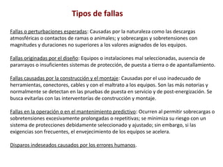 Tipos de fallas 
Fallas o perturbaciones esperadas: Causadas por la naturaleza como las descargas 
atmosféricas o contactos de ramas o animales; y sobrecargas y sobretensiones con 
magnitudes y duraciones no superiores a los valores asignados de los equipos. 
Fallas originadas por el diseño: Equipos o instalaciones mal seleccionadas, ausencia de 
pararrayos o insuficientes sistemas de protección, de puesta a tierra o de apantallamiento. 
Fallas causadas por la construcción y el montaje: Causadas por el uso inadecuado de 
herramientas, conectores, cables y con el maltrato a los equipos. Son las más notorias y 
normalmente se detectan en las pruebas de puesta en servicio y de post-energización. Se 
busca evitarlas con las interventorías de construcción y montaje. 
Fallas en la operación o en el mantenimiento predictivo: Ocurren al permitir sobrecargas o 
sobretensiones excesivamente prolongadas o repetitivas; se minimiza su riesgo con un 
sistema de protecciones debidamente seleccionado y ajustado; sin embargo, si las 
exigencias son frecuentes, el envejecimiento de los equipos se acelera. 
Disparos indeseados causados por los errores humanos. 
 