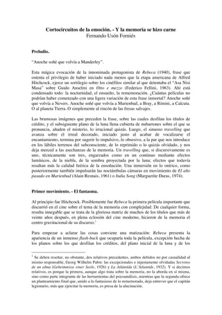 Cortocircuitos de la emoción. - Y la memoria se hizo carne
Fernando Usón Forniés
Preludio.
“Anoche soñé que volvía a Manderley”.
Esta mágica evocación de la innominada protagonista de Rebeca (1940), frase que
ostenta el privilegio de haber iniciado nada menos que la etapa americana de Alfred
Hitchcock, ejerce un sortilegio sobre los cinéfilos similar al que detentaba el “Asa Nisi
Masa” sobre Guido Anselmi en Otto e mezzo (Federico Fellini, 1963). Ahí está
condensado todo: la nocturnidad, el ensueño, la rememoración. ¿Cuántas películas no
podrían haber comenzado con una ligera variación de esta frase inmortal? Anoche soñé
que volvía a Nevers. Anoche soñé que volvía a Marienbad, a Bray, a Rímini, a Calcuta.
O al planeta Tierra. O simplemente al rincón de las fresas salvajes.
Las brumosas imágenes que preceden la frase, sobre las cuales desfilan los títulos de
crédito, y el subsiguiente plano de la luna llena cubierta de nubarrones sobre el que se
pronuncia, añaden el misterio, lo irracional quizás. Luego, el sinuoso travelling que
avanza sobre el irreal decorado, iniciado justo al acabar de vocalizarse el
encantamiento, termina por sugerir lo impulsivo, lo obsesivo, a la par que nos introduce
en los lábiles terrenos del subconsciente, de lo reprimido o lo quizás olvidado, y nos
deja merced a las asechanzas de la memoria. Un travelling que, si discursivamente es
uno, técnicamente son tres, engarzados como en un continuo mediante efectos
lumínicos, de la niebla, de la sombra proyectada por la luna; efectos que todavía
resaltan más la calidad feérica de la ensoñación. Una inmersión en lo onírico, como
posteriormente también impulsarán las noctámbulas cámaras en movimiento de El año
pasado en Marienbad (Alain Resnais, 1961) o India Song (Marguerite Duras, 1974).
Primer movimiento. - El fantasma.
Al principio fue Hitchcock. Posiblemente fue Rebeca la primera película importante que
discurrió en el cine sobre el tema de la memoria con complejidad. De cualquier forma,
resulta innegable que se trata de la gloriosa matriz de muchos de los títulos que más de
veinte años después, en plena eclosión del cine moderno, hicieron de la memoria el
centro gravitacional de su discurso.1
Para empezar a aclarar las cosas conviene una matización: Rebeca presenta la
apariencia de un inmenso flash-back que ocuparía toda la película, excepción hecha de
los planos sobre los que desfilan los créditos, del plano inicial de la luna y de los
1
Se deben reseñar, no obstante, dos relativos precedentes, ambos debidos no por casualidad al
mismo responsable, Georg Wilhelm Pabst: las excepcionales e injustamente olvidadas Secretos
de un alma (Geheimnisse einer Seele, 1926) y La Atlántida (L’Atlantide, 1932). Y si decimos
relativos, es porque la primera, aunque algo trata sobre la memoria, no la aborda en sí misma,
sino como parte integrante de las herramientas del psicoanálisis, mientras que la segunda ofrece
un planteamiento final que, unido a lo fantasioso de lo rememorado, deja entrever que el capitán
legionario, más que ejercitar la memoria, es presa de la alucinación.
 