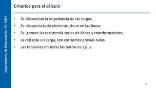 Departamento
de
Electrotecnia
-
FI
-
UNLP Criterios para el cálculo
• Se desprecian la impedancia de las cargas.
• Se desprecia todo elemento shunt en las líneas
• Se ignoran las resistencia series de líneas y transformadores.
• La red está sin carga, con corrientes previas nulas.
• Las tensiones en todas las barras es 1 p.u.
17
 